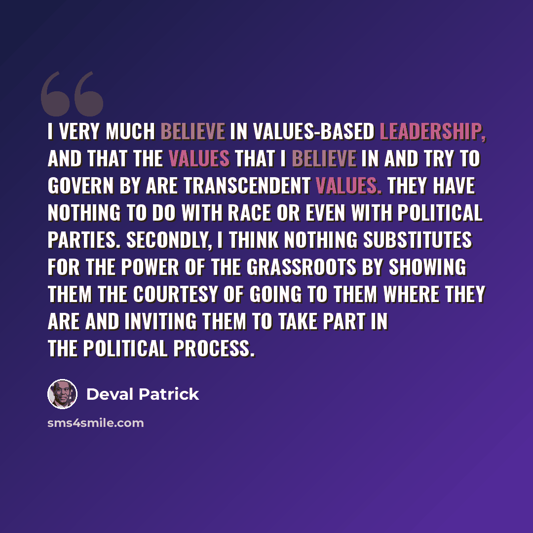 “I very much believe in values-based leadership, and that the values that I believe in and try to govern by are transcendent values. They have nothing to do with race or even with political parties. Secondly, I think nothing substitutes for the power of the grassroots by showing them the courtesy…” quote by Deval Patrick