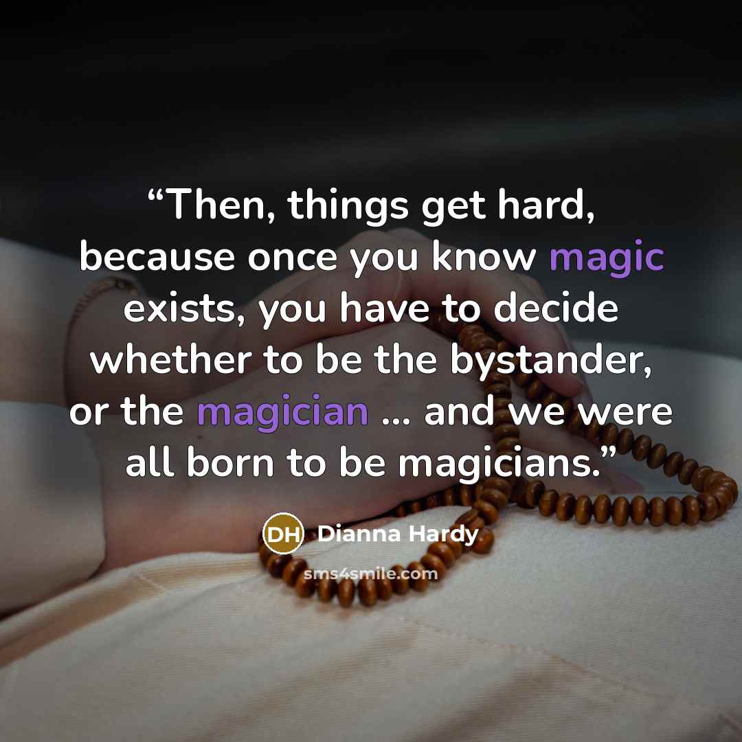 “Then, things get hard, because once you know magic exists, you have to decide whether to be the bystander, or the magician … and we were all born to be magicians.” quote by Dianna Hardy
