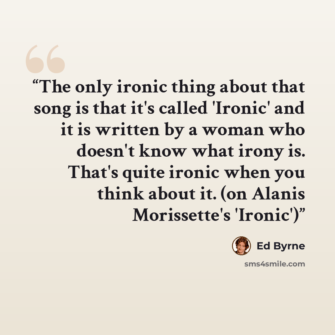“The only ironic thing about that song is that it's called 'Ironic' and it is written by a woman who doesn't know what irony is. That's quite ironic when you think about it. (on Alanis Morissette's 'Ironic')” quote by Ed Byrne