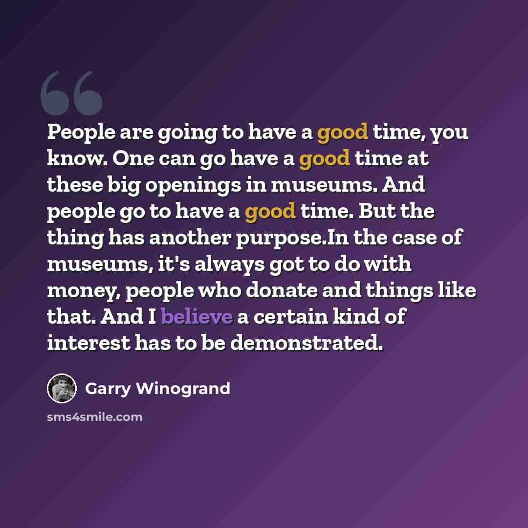 “People are going to have a good time, you know. One can go have a good time at these big openings in museums. And people go to have a good time. But the thing has another purpose.In the case of museums, it's always got to do with money, people who donate and things like that. And I believe a…” quote by Garry Winogrand