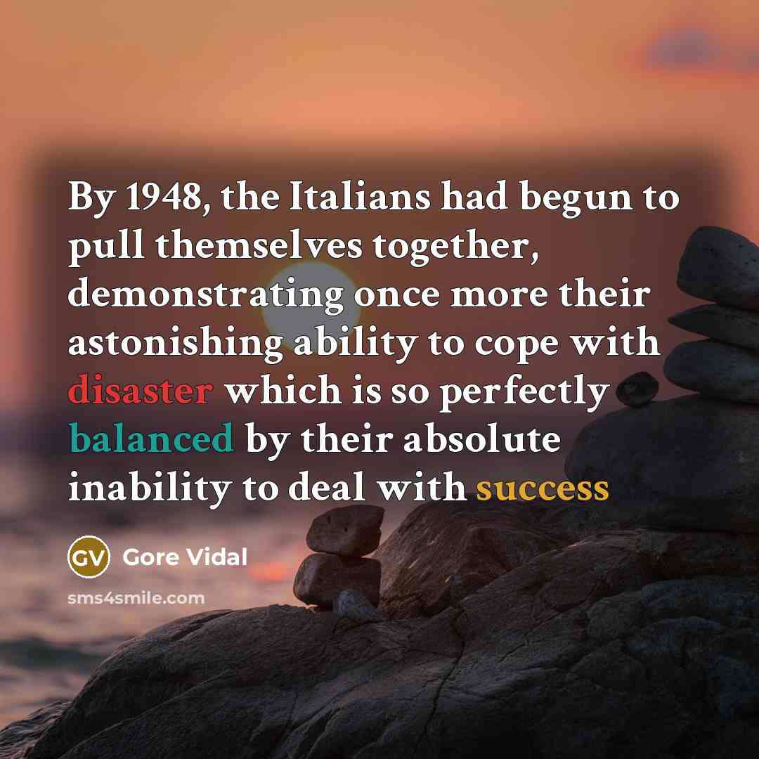 “By 1948, the Italians had begun to pull themselves together, demonstrating once more their astonishing ability to cope with disaster which is so perfectly balanced by their absolute inability to deal with success” quote by Gore Vidal