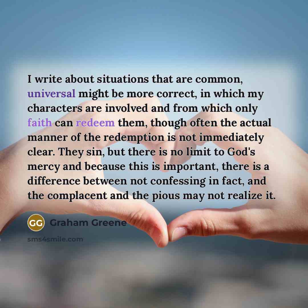 “I write about situations that are common, universal might be more correct, in which my characters are involved and from which only faith can redeem them, though often the actual manner of the redemption is not immediately clear. They sin, but there is no limit to God's mercy and because this is…” quote by Graham Greene