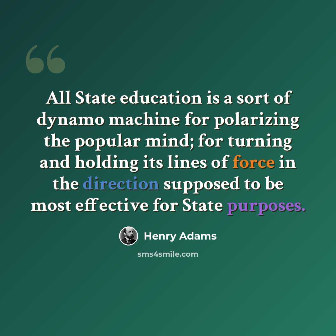 “All State education is a sort of dynamo machine for polarizing the popular mind; for turning and holding its lines of force in the direction supposed to be most effective for State purposes.” quote by Henry Adams