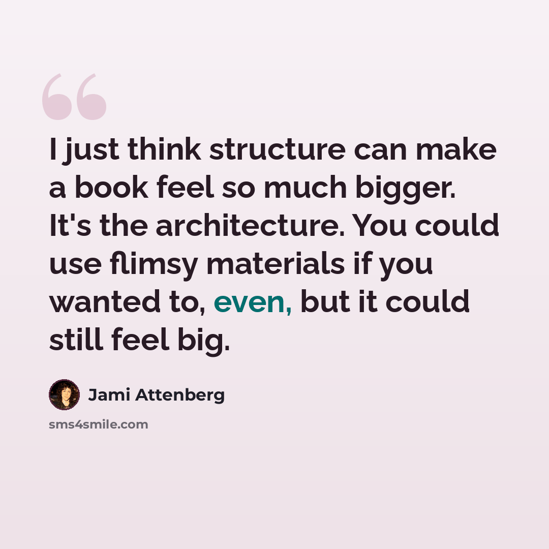 “I just think structure can make a book feel so much bigger. It's the architecture. You could use flimsy materials if you wanted to, even, but it could still feel big.” quote by Jami Attenberg