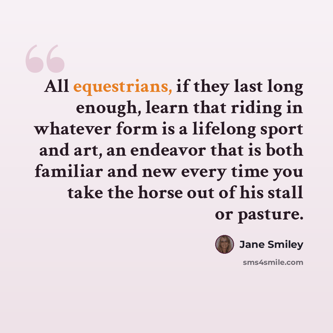 “All equestrians, if they last long enough, learn that riding in whatever form is a lifelong sport and art, an endeavor that is both familiar and new every time you take the horse out of his stall or pasture.” quote by Jane Smiley