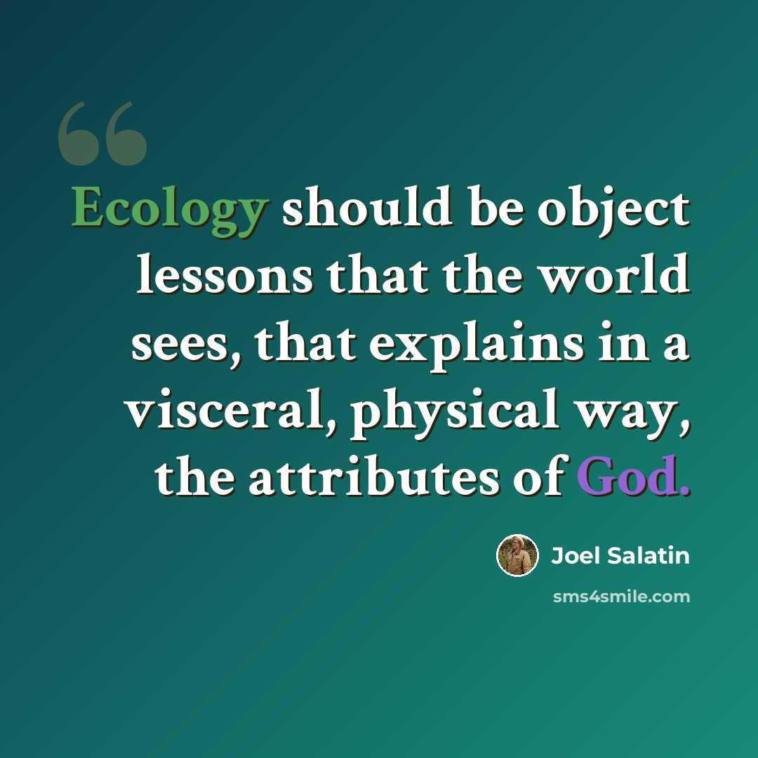 “Ecology should be object lessons that the world sees, that explains in a visceral, physical way, the attributes of God.” quote by Joel Salatin