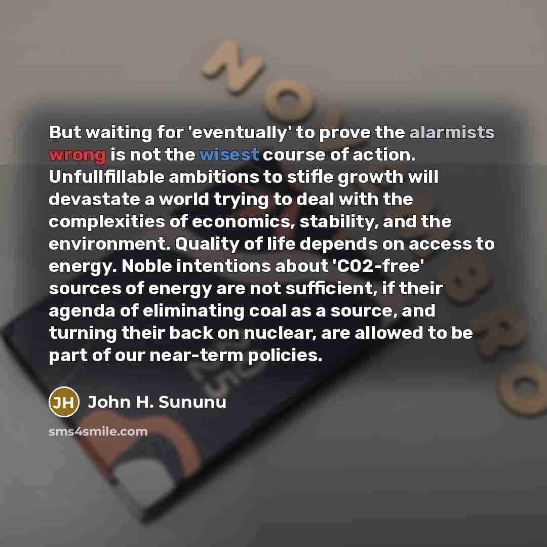 “But waiting for 'eventually' to prove the alarmists wrong is not the wisest course of action. Unfullfillable ambitions to stifle growth will devastate a world trying to deal with the complexities of economics, stability, and the environment. Quality of life depends on access to energy. Noble…” quote by John H. Sununu