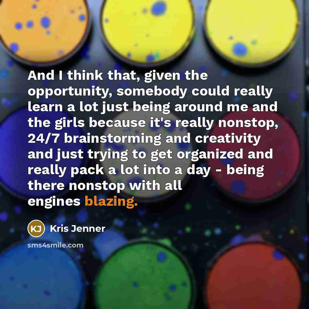 “And I think that, given the opportunity, somebody could really learn a lot just being around me and the girls because it's really nonstop, 24/7 brainstorming and creativity and just trying to get organized and really pack a lot into a day - being there nonstop with all engines blazing.” quote by Kris Jenner