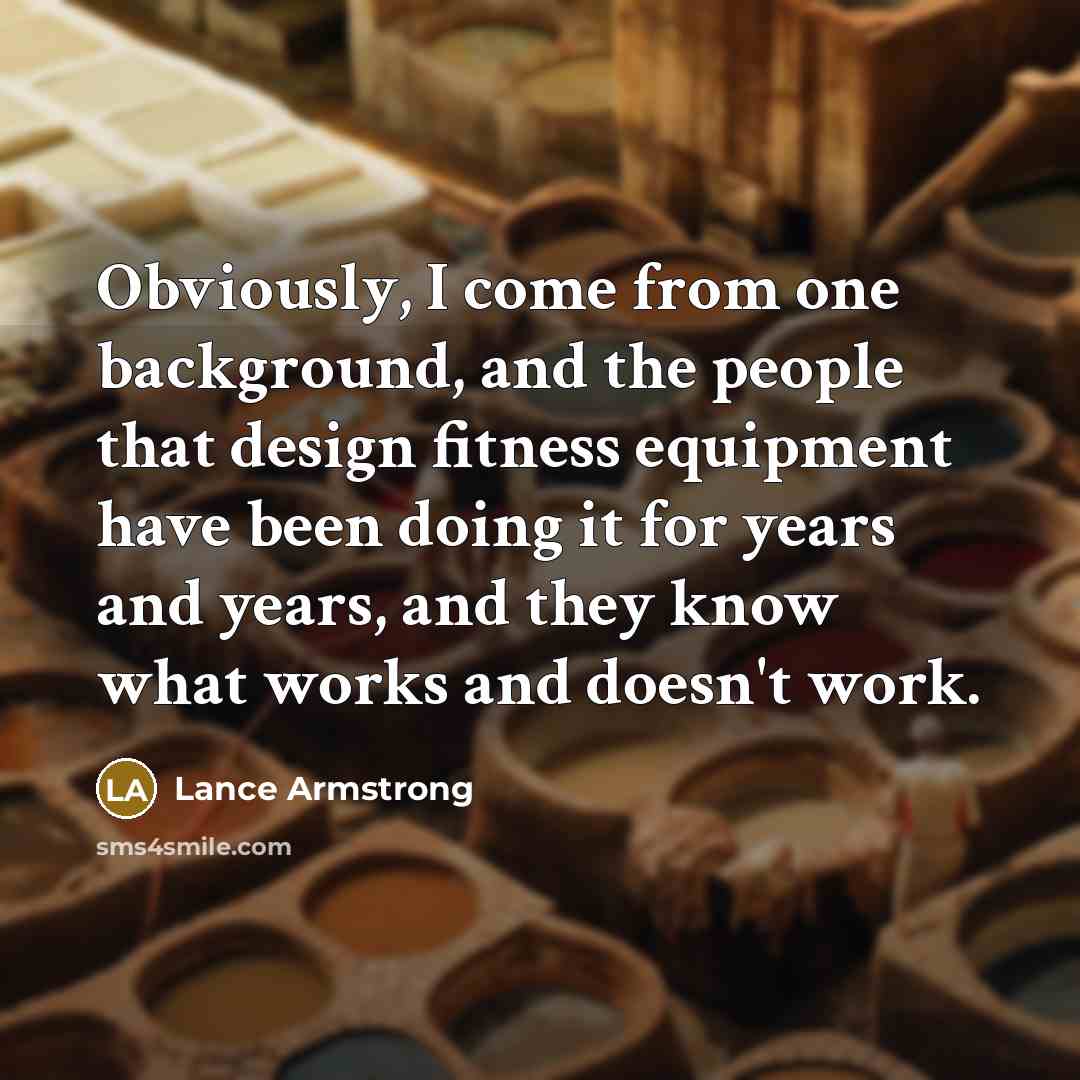 “Obviously, I come from one background, and the people that design fitness equipment have been doing it for years and years, and they know what works and doesn't work.” quote by Lance Armstrong