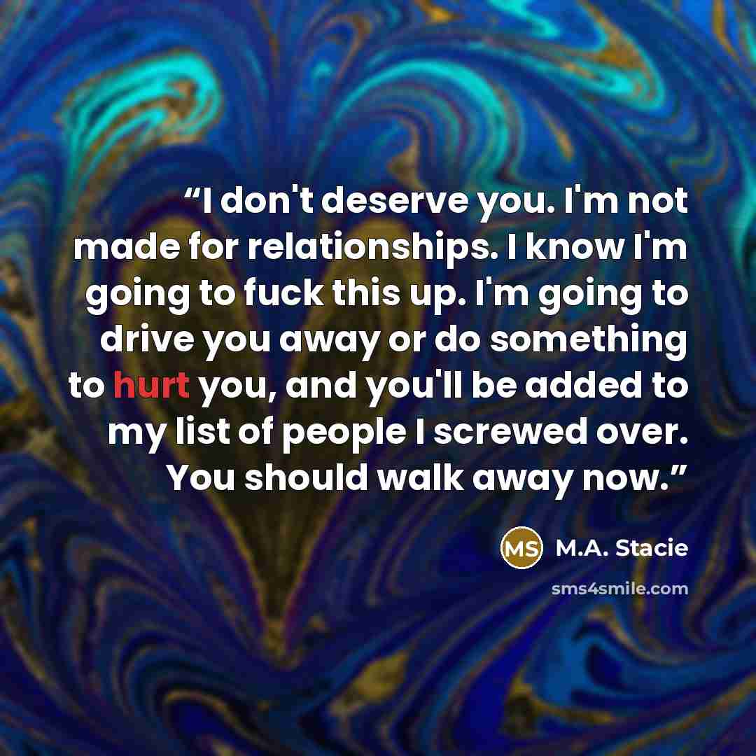 “I don't deserve you. I'm not made for relationships. I know I'm going to fuck this up. I'm going to drive you away or do something to hurt you, and you'll be added to my list of people I screwed over. You should walk away now.” quote by M.A. Stacie