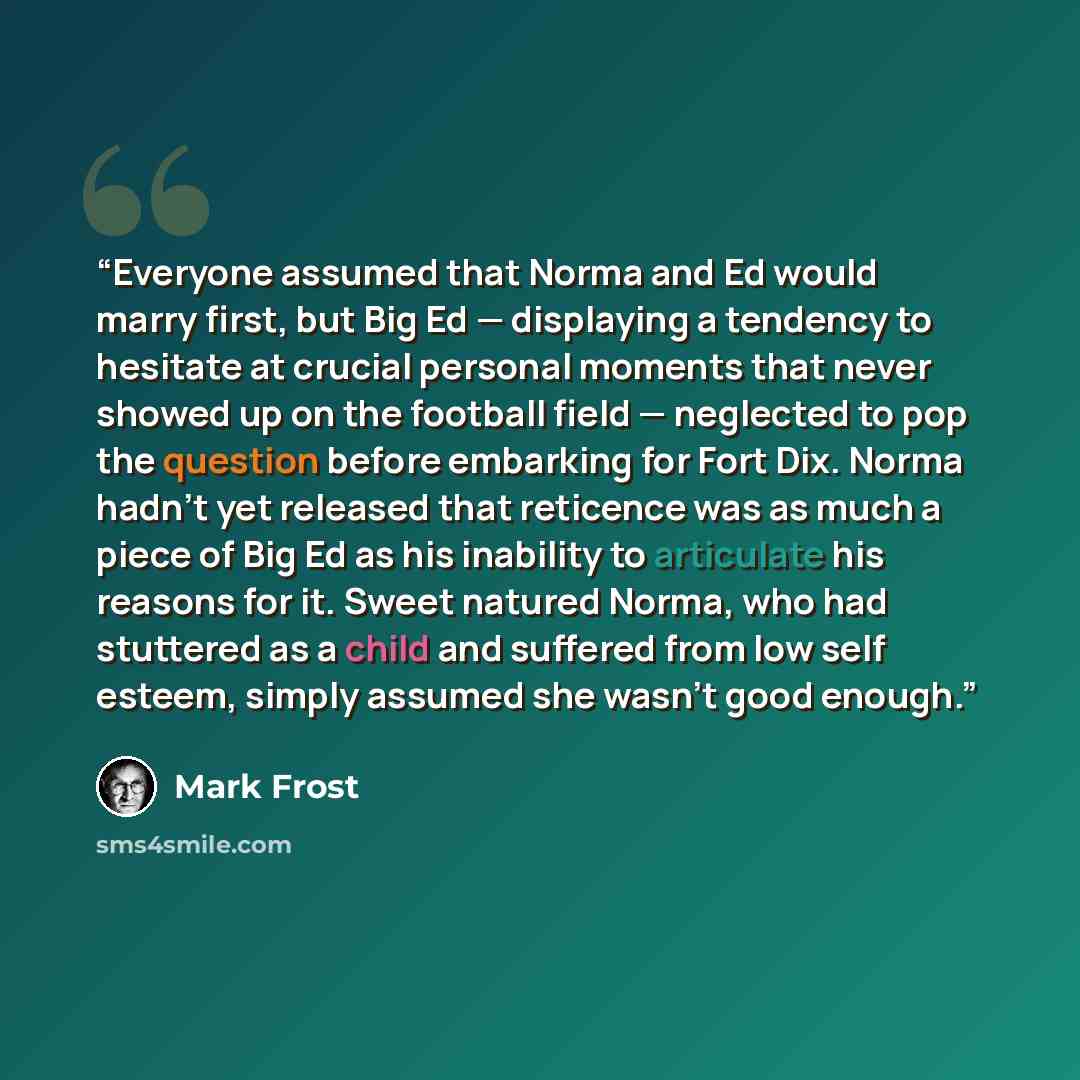 “Everyone assumed that Norma and Ed would marry first, but Big Ed — displaying a tendency to hesitate at crucial personal moments that never showed up on the football field — neglected to pop the question before embarking for Fort Dix. Norma hadn’t yet released that reticence was as much a piece of…” quote by Mark Frost