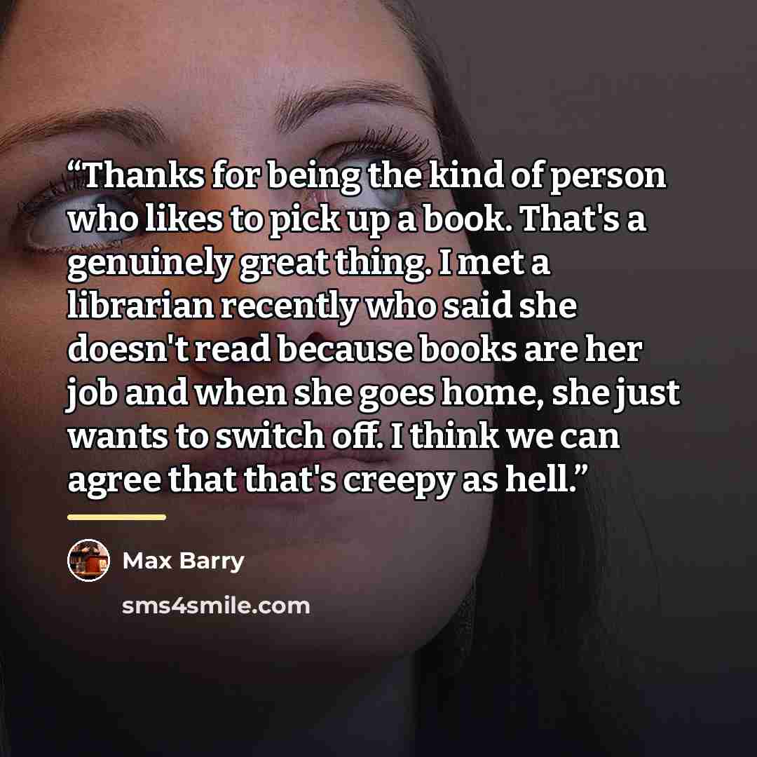 “Thanks for being the kind of person who likes to pick up a book. That's a genuinely great thing. I met a librarian recently who said she doesn't read because books are her job and when she goes home, she just wants to switch off. I think we can agree that that's creepy as hell.” quote by Max Barry
