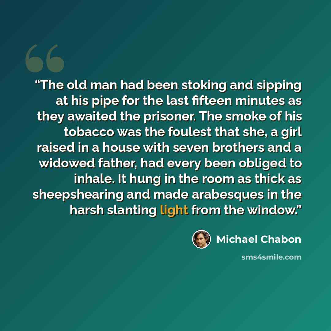 “The old man had been stoking and sipping at his pipe for the last fifteen minutes as they awaited the prisoner. The smoke of his tobacco was the foulest that she, a girl raised in a house with seven brothers and a widowed father, had every been obliged to inhale. It hung in the room as thick as…” quote by Michael Chabon