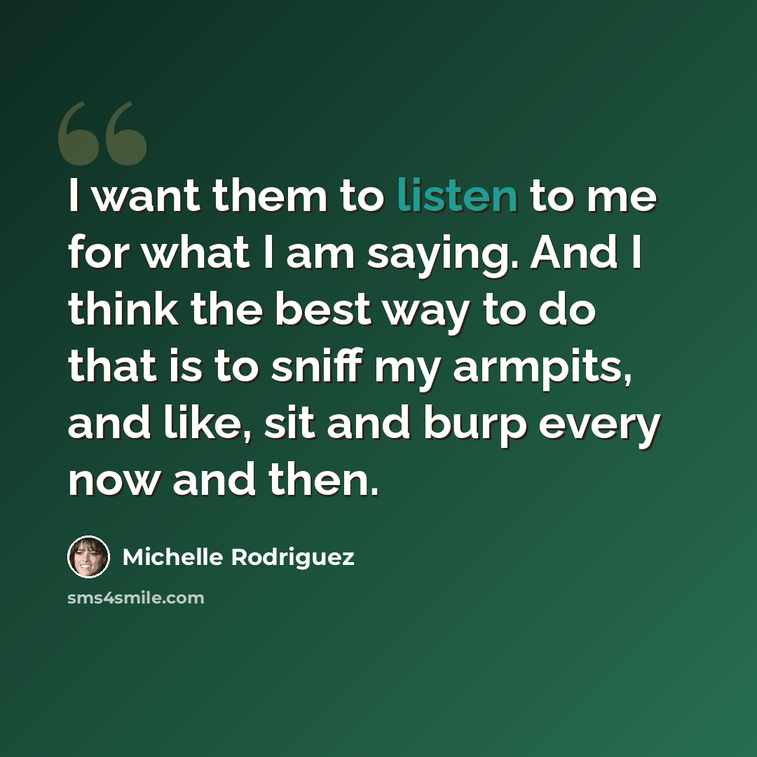 “I want them to listen to me for what I am saying. And I think the best way to do that is to sniff my armpits, and like, sit and burp every now and then.” quote by Michelle Rodriguez