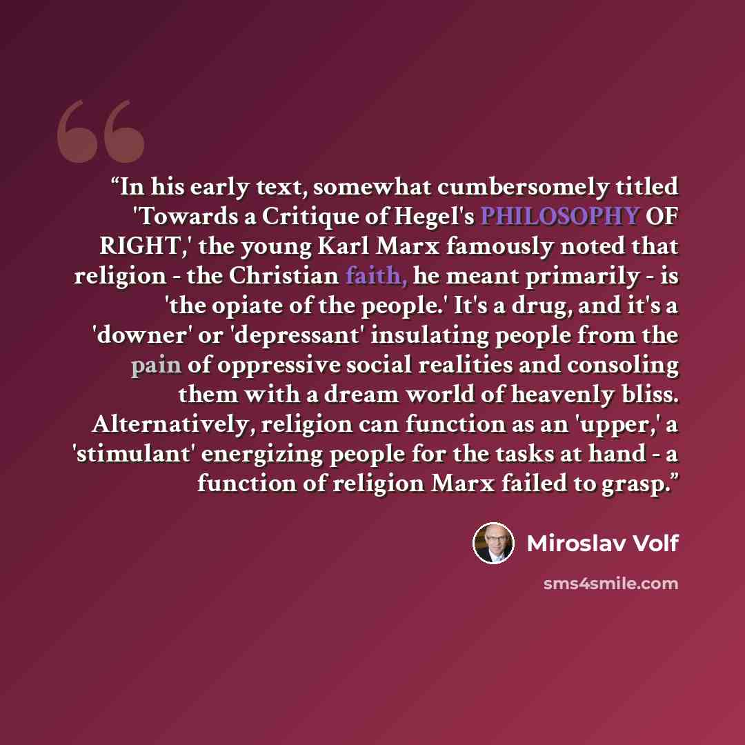 “In his early text, somewhat cumbersomely titled 'Towards a Critique of Hegel's PHILOSOPHY OF RIGHT,' the young Karl Marx famously noted that religion - the Christian faith, he meant primarily - is 'the opiate of the people.' It's a drug, and it's a 'downer' or 'depressant' insulating people from…” quote by Miroslav Volf