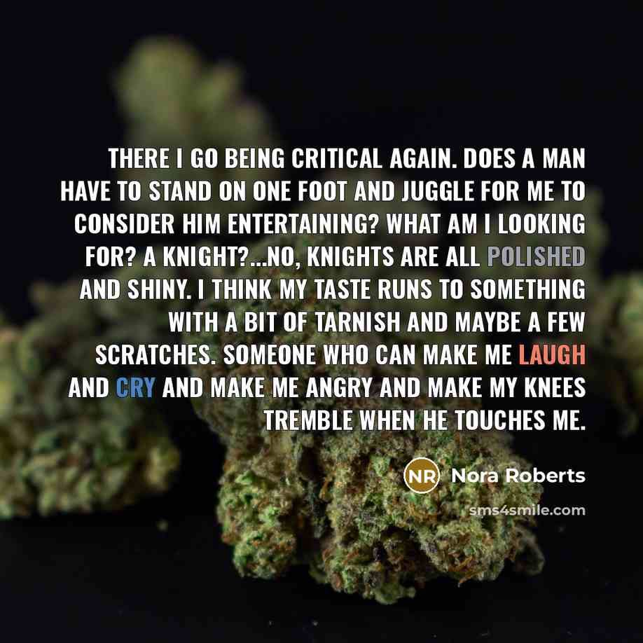 “There I go being critical again. Does a man have to stand on one foot and juggle for me to consider him entertaining? What am I looking for? A knight?...No, knights are all polished and shiny. I think my taste runs to something with a bit of tarnish and maybe a few scratches. Someone who can make…” quote by Nora Roberts