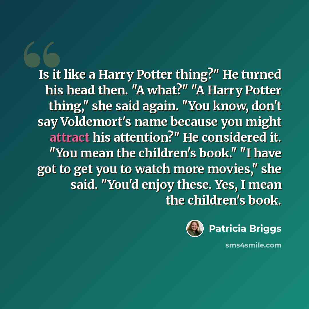 “Is it like a Harry Potter thing?" He turned his head then. "A what?" "A Harry Potter thing," she said again. "You know, don't say Voldemort's name because you might attract his attention?" He considered it. "You mean the children's book." "I have got to get you to watch more movies," she said…” quote by Patricia Briggs