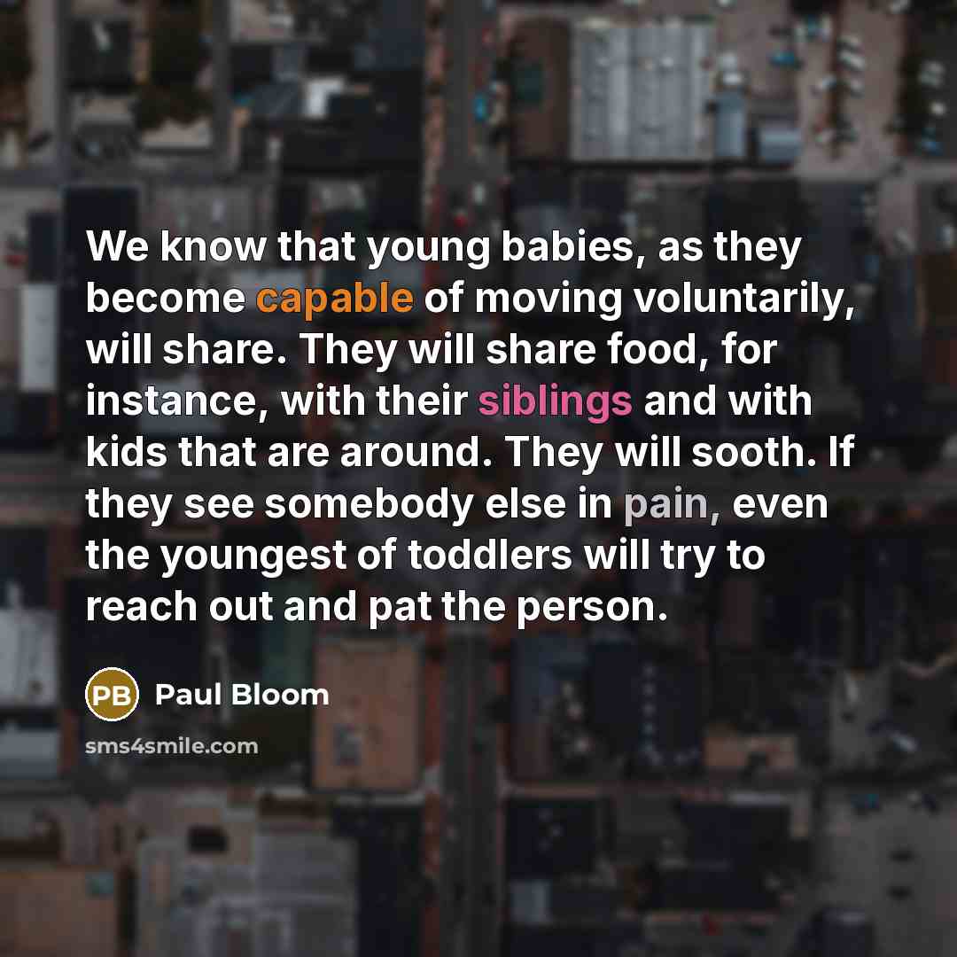 “We know that young babies, as they become capable of moving voluntarily, will share. They will share food, for instance, with their siblings and with kids that are around. They will sooth. If they see somebody else in pain, even the youngest of toddlers will try to reach out and pat the person.” quote by Paul Bloom