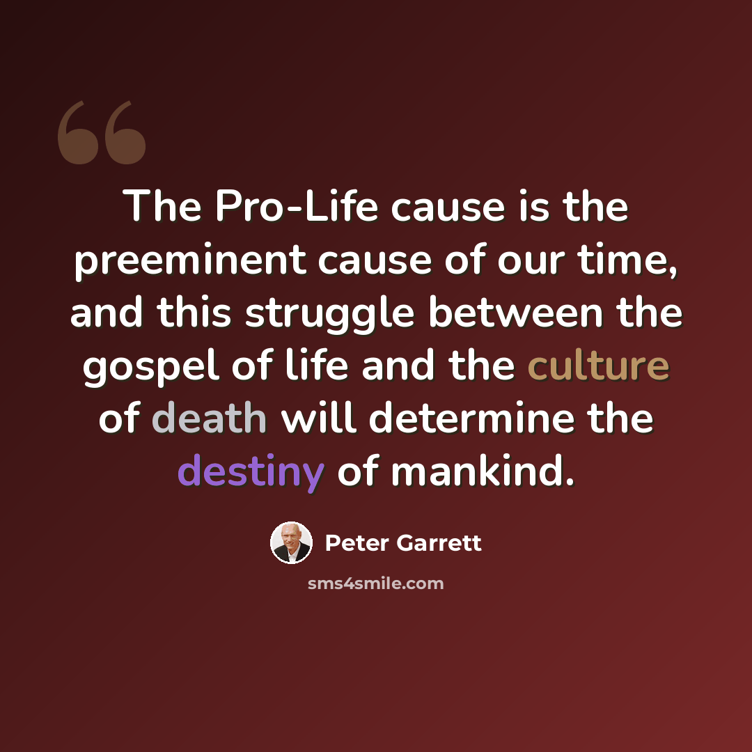 “The Pro-Life cause is the preeminent cause of our time, and this struggle between the gospel of life and the culture of death will determine the destiny of mankind.” quote by Peter Garrett