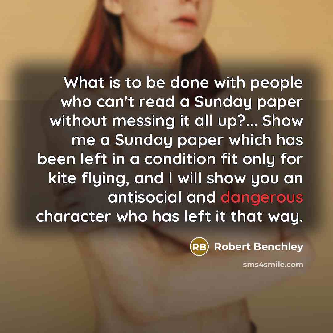 “What is to be done with people who can't read a Sunday paper without messing it all up?... Show me a Sunday paper which has been left in a condition fit only for kite flying, and I will show you an antisocial and dangerous character who has left it that way.” quote by Robert Benchley