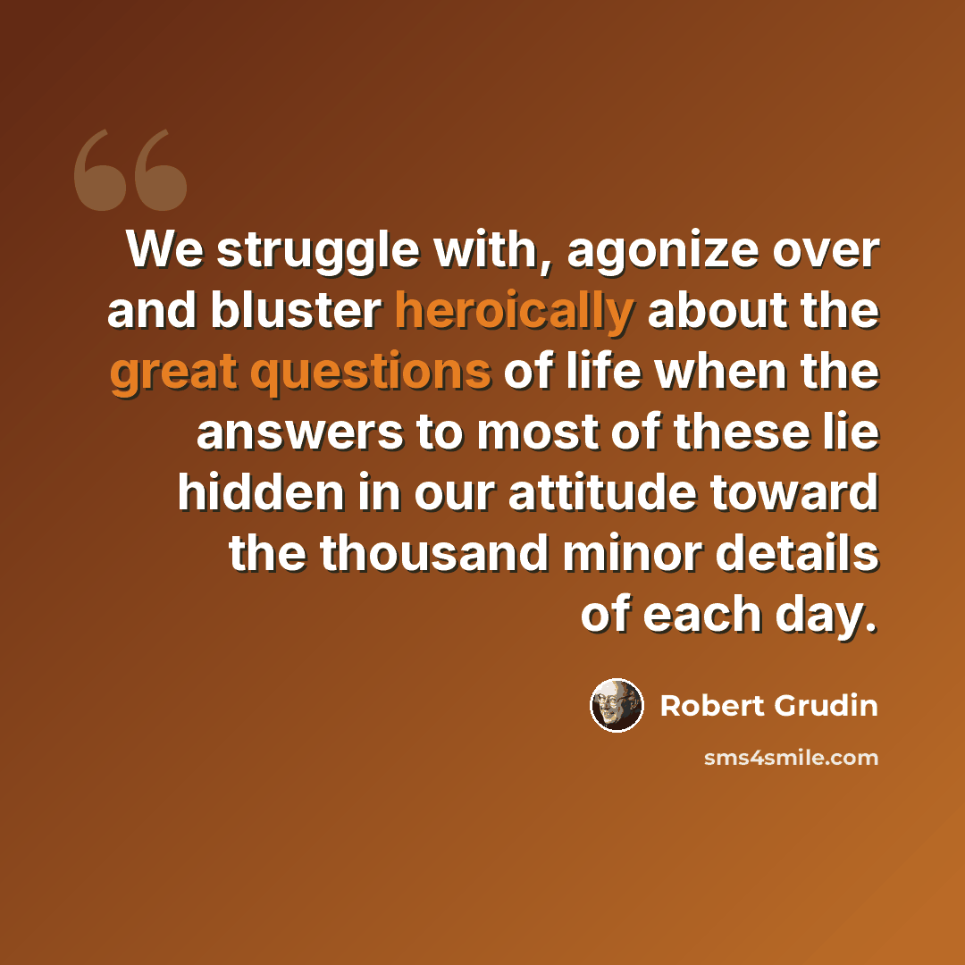 “We struggle with, agonize over and bluster heroically about the great questions of life when the answers to most of these lie hidden in our attitude toward the thousand minor details of each day.” quote by Robert Grudin