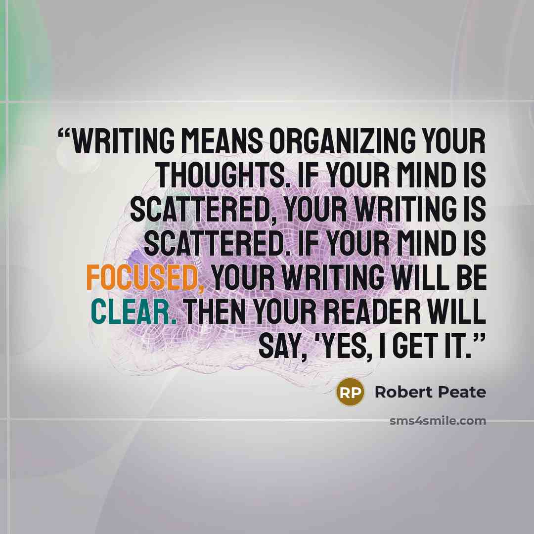 “Writing means organizing your thoughts. If your mind is scattered, your writing is scattered. If your mind is focused, your writing will be clear. Then your reader will say, 'Yes, I get it.” quote by Robert Peate