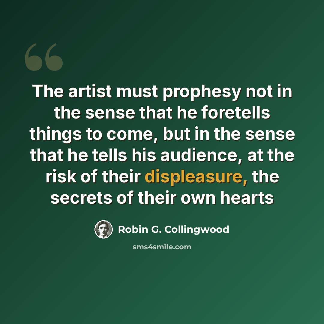 “The artist must prophesy not in the sense that he foretells things to come, but in the sense that he tells his audience, at the risk of their displeasure, the secrets of their own hearts” quote by Robin G. Collingwood