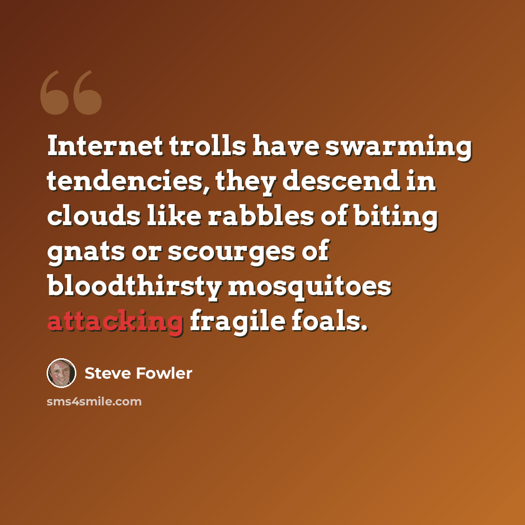 “Internet trolls have swarming tendencies, they descend in clouds like rabbles of biting gnats or scourges of bloodthirsty mosquitoes attacking fragile foals.” quote by Steve Fowler