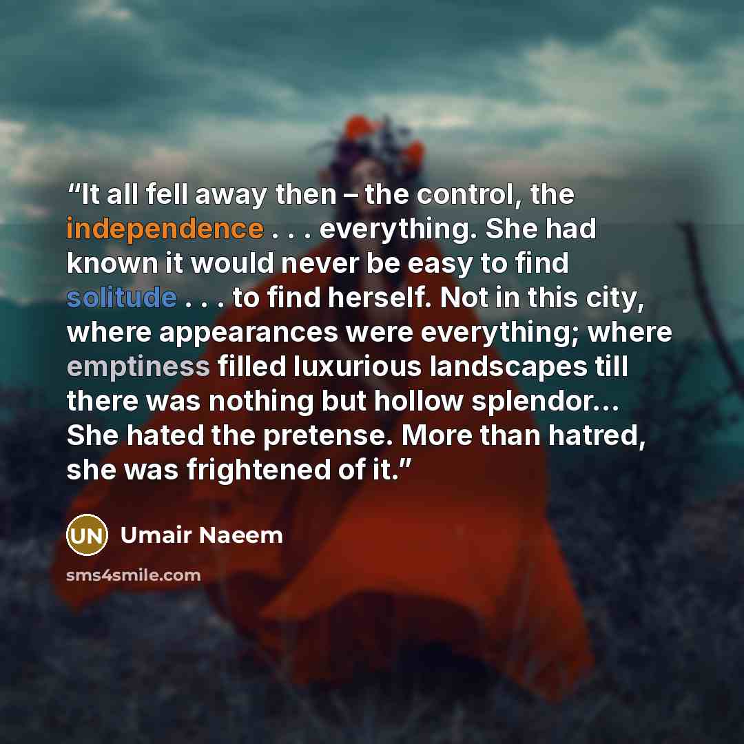 “It all fell away then – the control, the independence . . . everything. She had known it would never be easy to find solitude . . . to find herself. Not in this city, where appearances were everything; where emptiness filled luxurious landscapes till there was nothing but hollow splendor… She…” quote by Umair Naeem