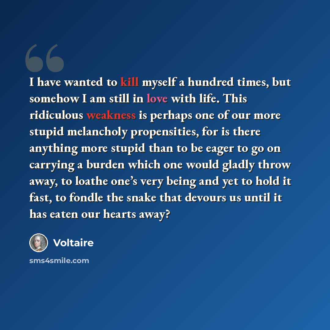 “I have wanted to kill myself a hundred times, but somehow I am still in love with life. This ridiculous weakness is perhaps one of our more stupid melancholy propensities, for is there anything more stupid than to be eager to go on carrying a burden which one would gladly throw away, to loathe…” quote by Voltaire