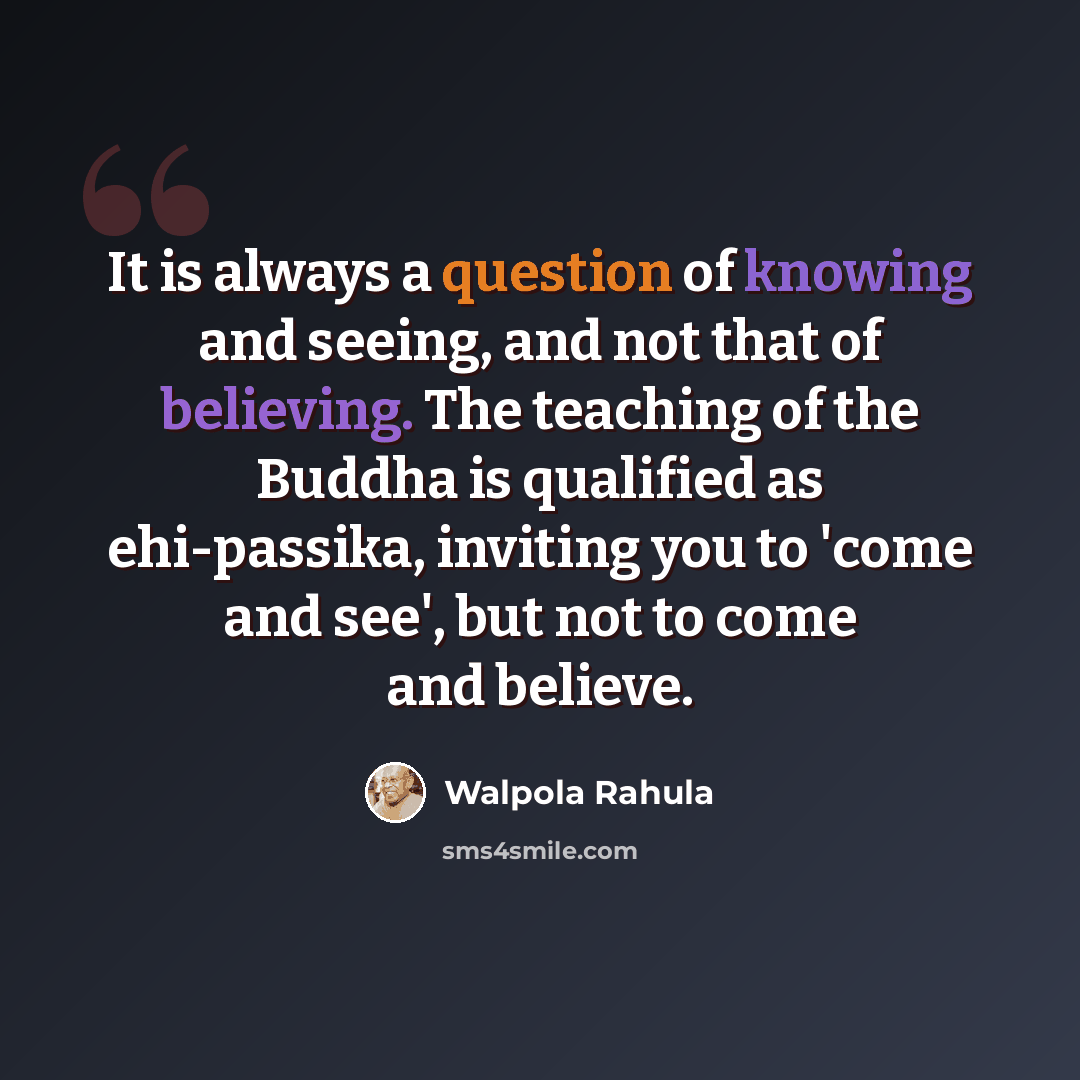 “It is always a question of knowing and seeing, and not that of believing. The teaching of the Buddha is qualified as ehi-passika, inviting you to 'come and see', but not to come and believe.” quote by Walpola Rahula