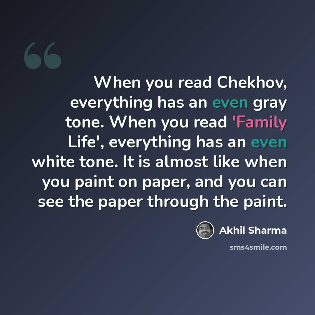 “When you read Chekhov, everything has an even gray tone. When you read 'Family Life', everything has an even white tone. It is almost like when you paint on paper, and you can see the paper through the paint.” quote by Akhil Sharma