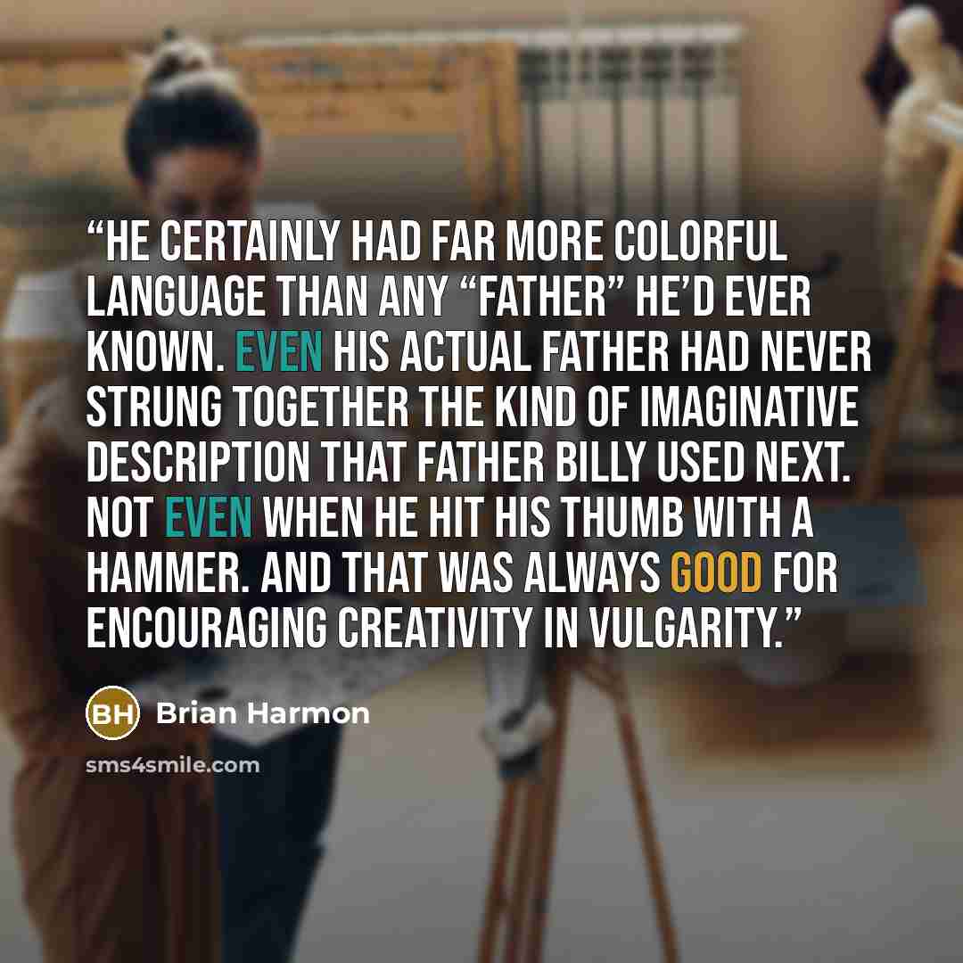 “He certainly had far more colorful language than any “father” he’d ever known. Even his actual father had never strung together the kind of imaginative description that Father Billy used next. Not even when he hit his thumb with a hammer. And that was always good for encouraging creativity in…” quote by Brian Harmon