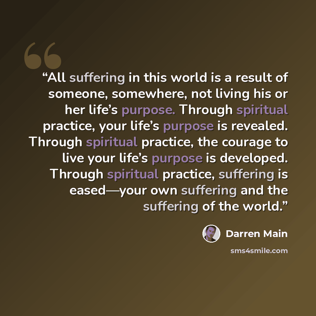 “All suffering in this world is a result of someone, somewhere, not living his or her life’s purpose. Through spiritual practice, your life’s purpose is revealed. Through spiritual practice, the courage to live your life’s purpose is developed. Through spiritual practice, suffering is eased—your…” quote by Darren Main