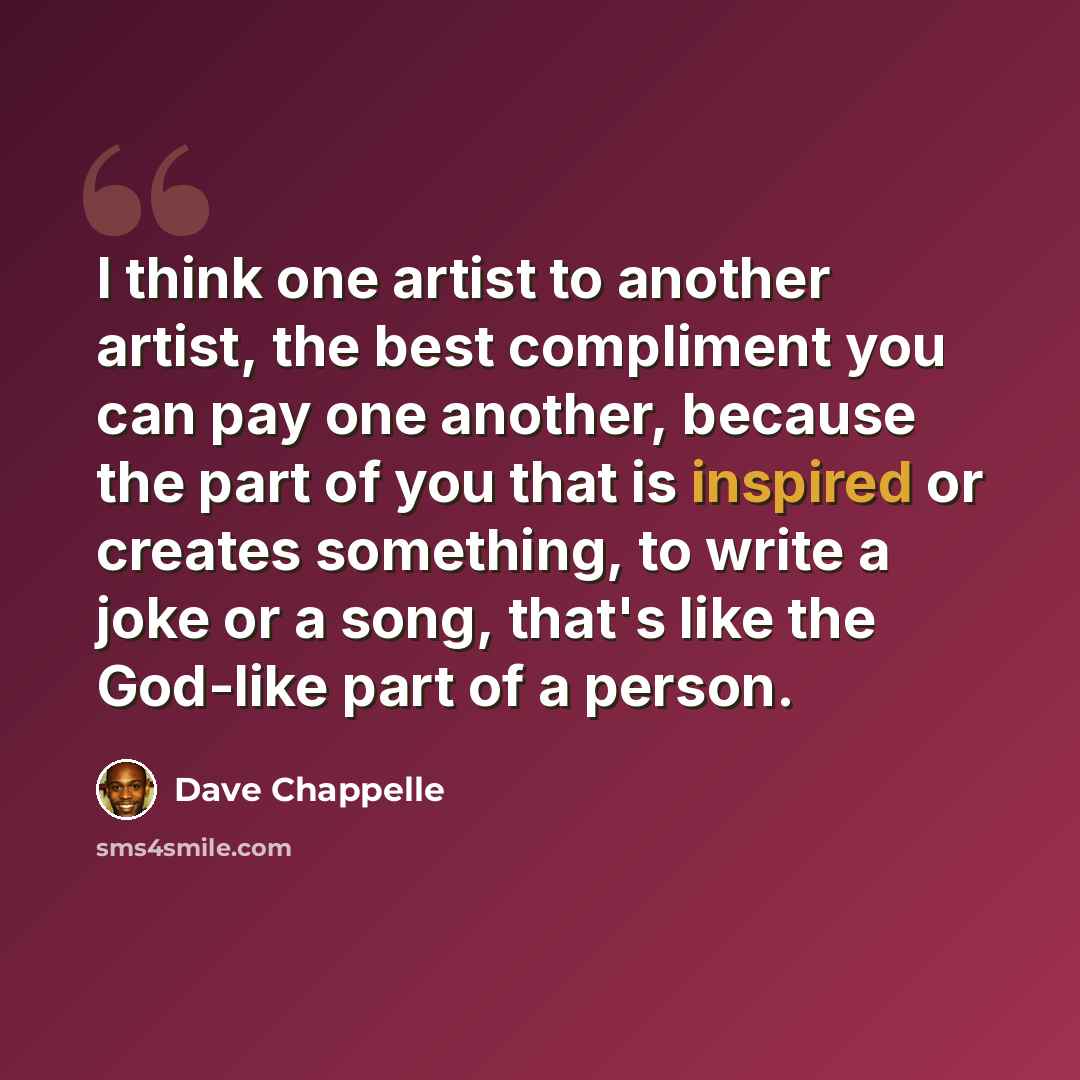 “I think one artist to another artist, the best compliment you can pay one another, because the part of you that is inspired or creates something, to write a joke or a song, that's like the God-like part of a person.” quote by Dave Chappelle