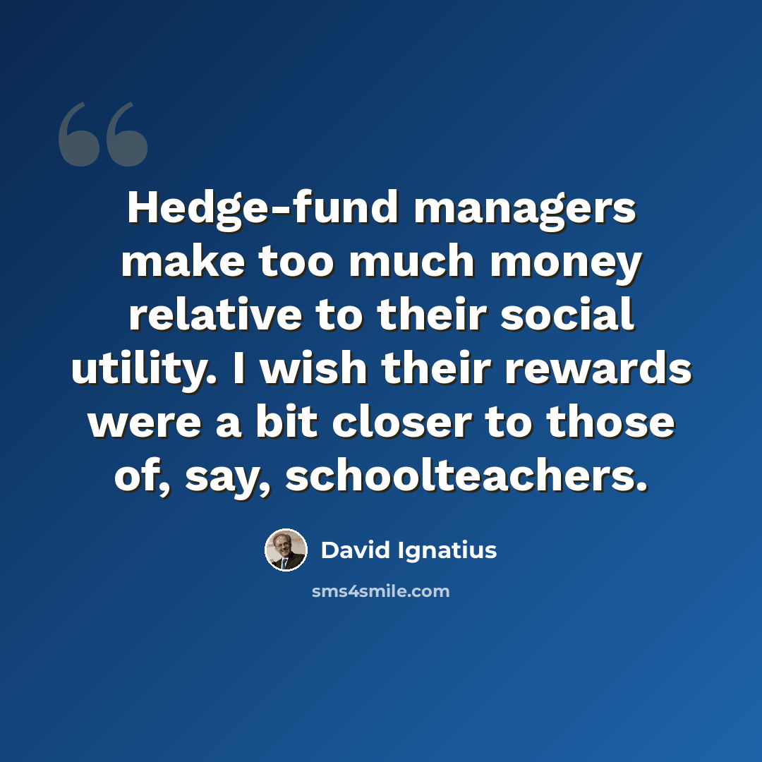“Hedge-fund managers make too much money relative to their social utility. I wish their rewards were a bit closer to those of, say, schoolteachers.” quote by David Ignatius