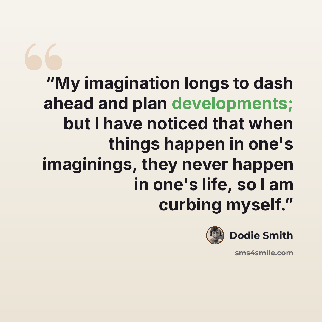 “My imagination longs to dash ahead and plan developments; but I have noticed that when things happen in one's imaginings, they never happen in one's life, so I am curbing myself.” quote by Dodie Smith