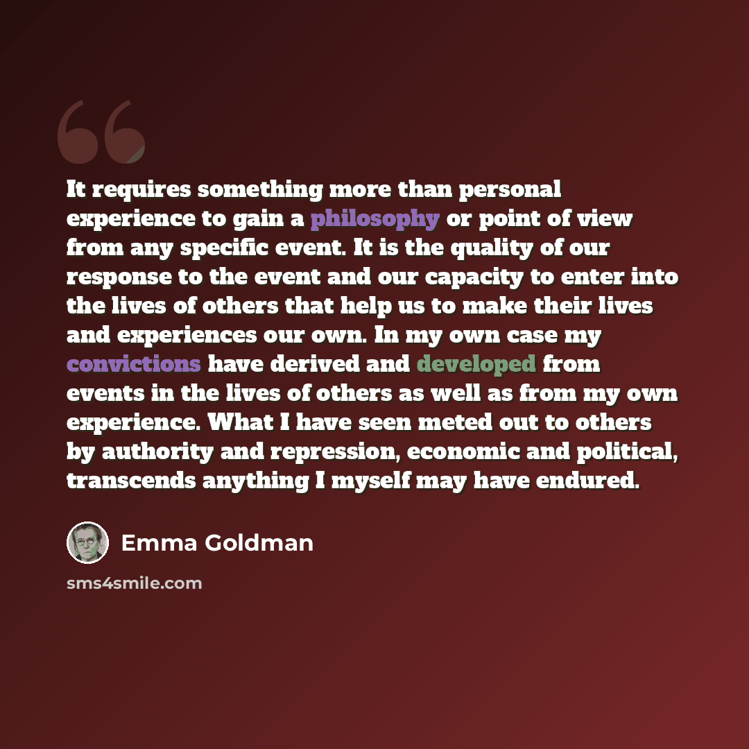 “It requires something more than personal experience to gain a philosophy or point of view from any specific event. It is the quality of our response to the event and our capacity to enter into the lives of others that help us to make their lives and experiences our own. In my own case my…” quote by Emma Goldman