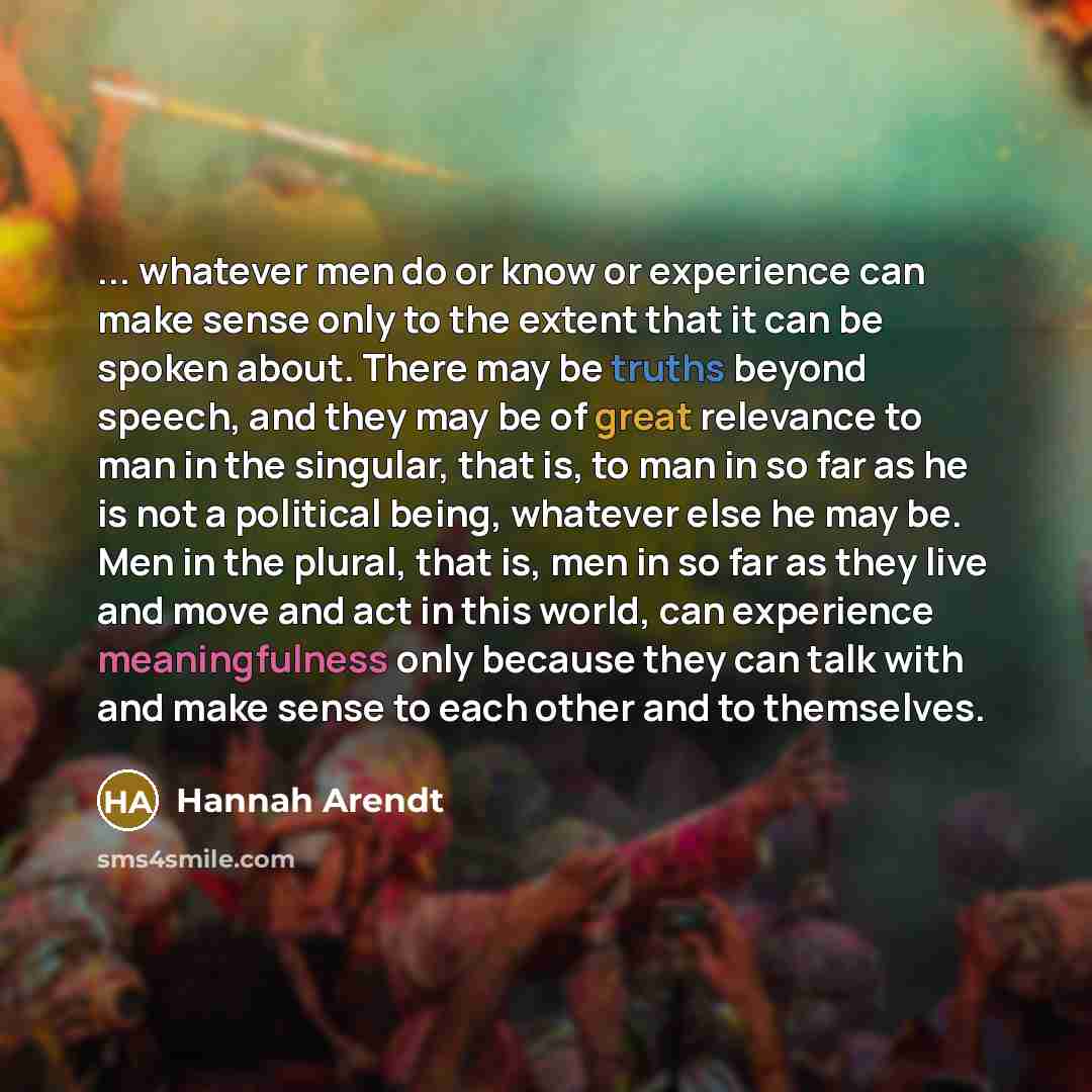 “... whatever men do or know or experience can make sense only to the extent that it can be spoken about. There may be truths beyond speech, and they may be of great relevance to man in the singular, that is, to man in so far as he is not a political being, whatever else he may be. Men in the…” quote by Hannah Arendt