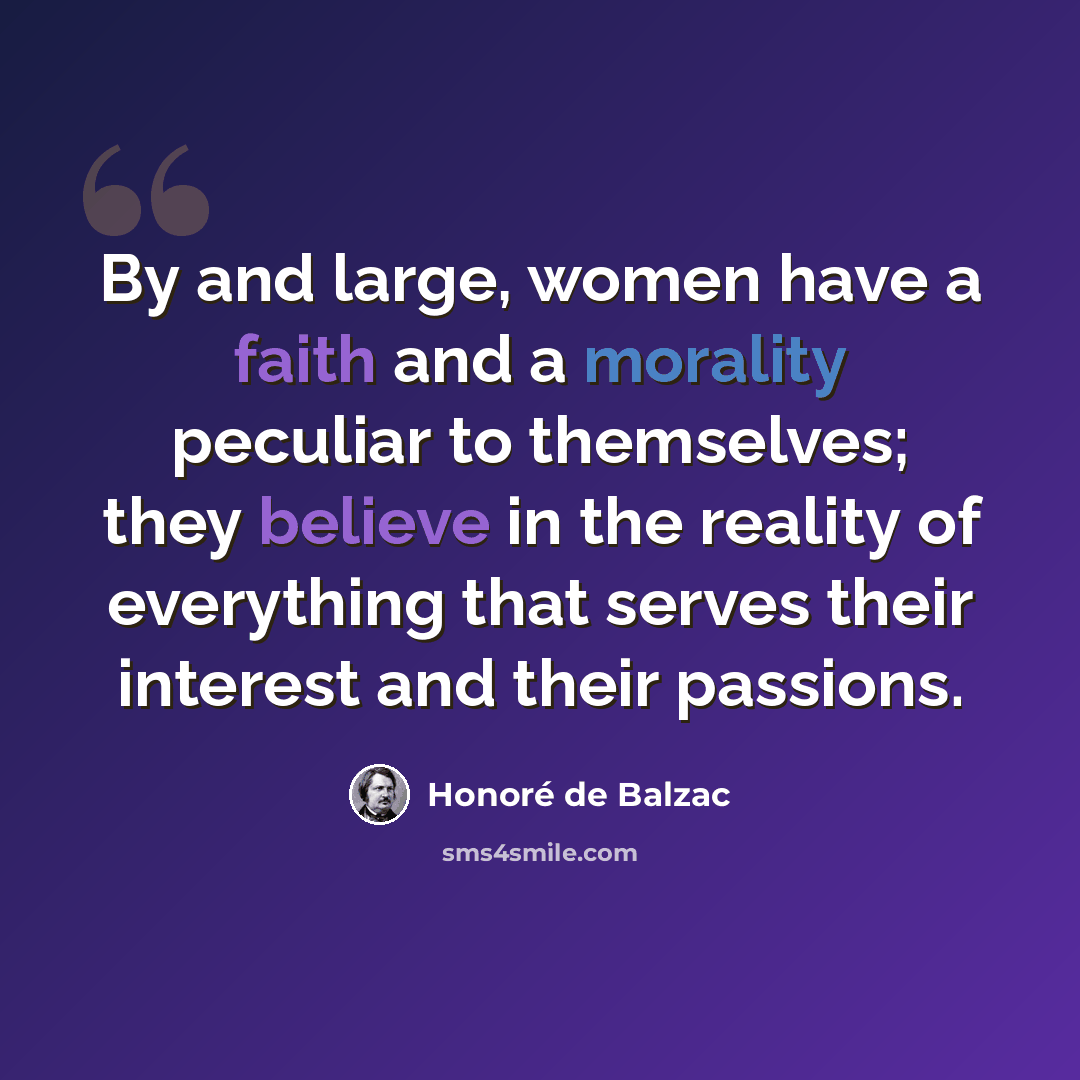 “By and large, women have a faith and a morality peculiar to themselves; they believe in the reality of everything that serves their interest and their passions.” quote by Honore de Balzac