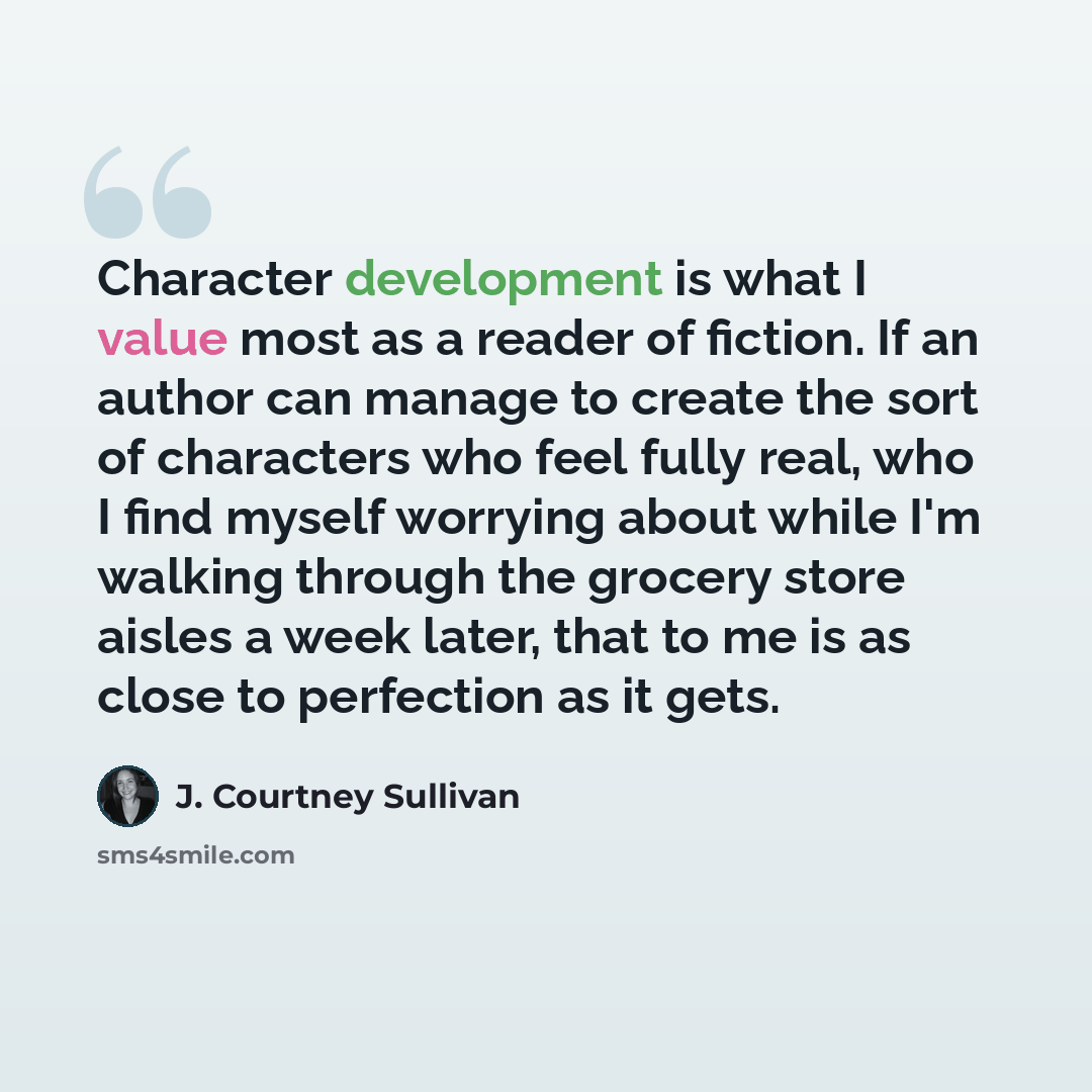 “Character development is what I value most as a reader of fiction. If an author can manage to create the sort of characters who feel fully real, who I find myself worrying about while I'm walking through the grocery store aisles a week later, that to me is as close to perfection as it gets.” quote by J. Courtney Sullivan