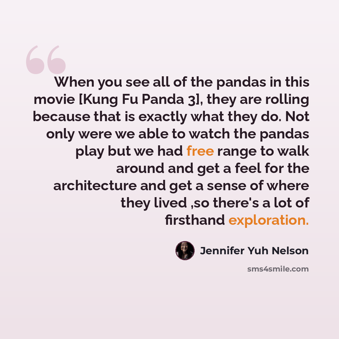 “When you see all of the pandas in this movie [Kung Fu Panda 3], they are rolling because that is exactly what they do. Not only were we able to watch the pandas play but we had free range to walk around and get a feel for the architecture and get a sense of where they lived ,so there's a lot of…” quote by Jennifer Yuh Nelson