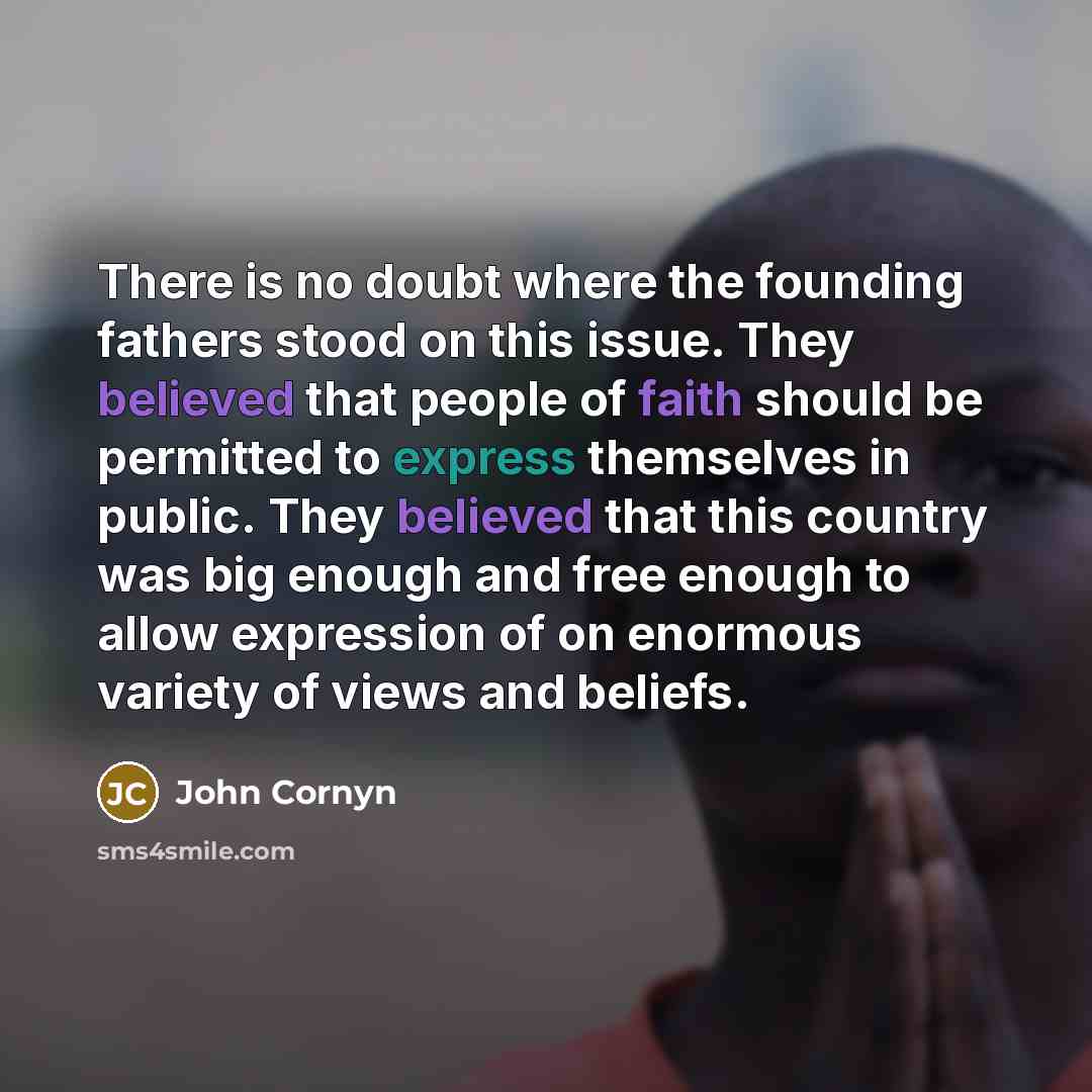 “There is no doubt where the founding fathers stood on this issue. They believed that people of faith should be permitted to express themselves in public. They believed that this country was big enough and free enough to allow expression of on enormous variety of views and beliefs.” quote by John Cornyn