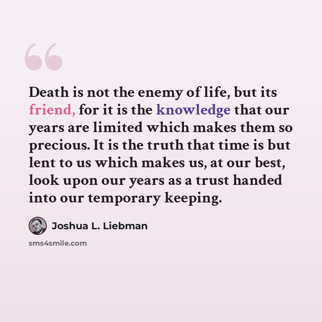 “Death is not the enemy of life, but its friend, for it is the knowledge that our years are limited which makes them so precious. It is the truth that time is but lent to us which makes us, at our best, look upon our years as a trust handed into our temporary keeping.” quote by Joshua L. Liebman
