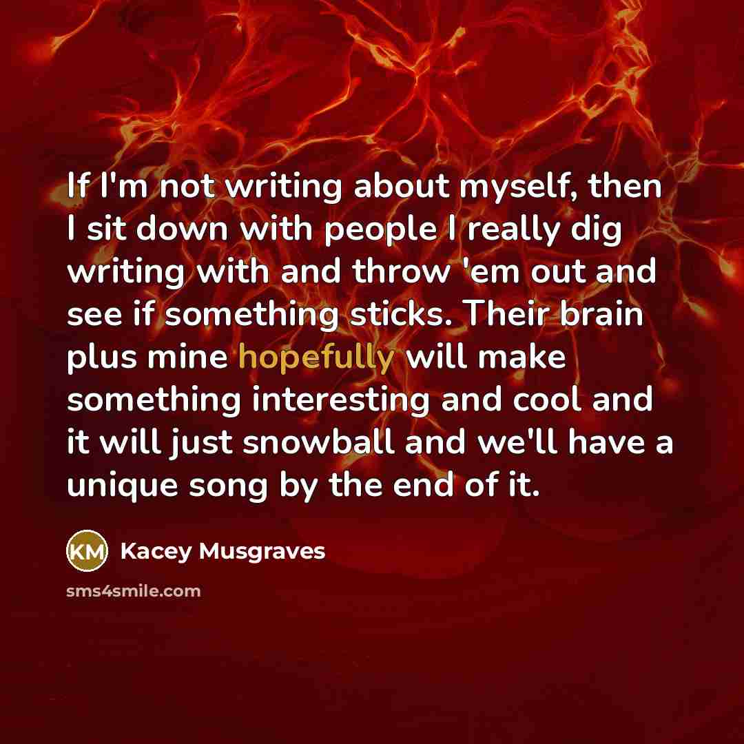“If I'm not writing about myself, then I sit down with people I really dig writing with and throw 'em out and see if something sticks. Their brain plus mine hopefully will make something interesting and cool and it will just snowball and we'll have a unique song by the end of it.” quote by Kacey Musgraves