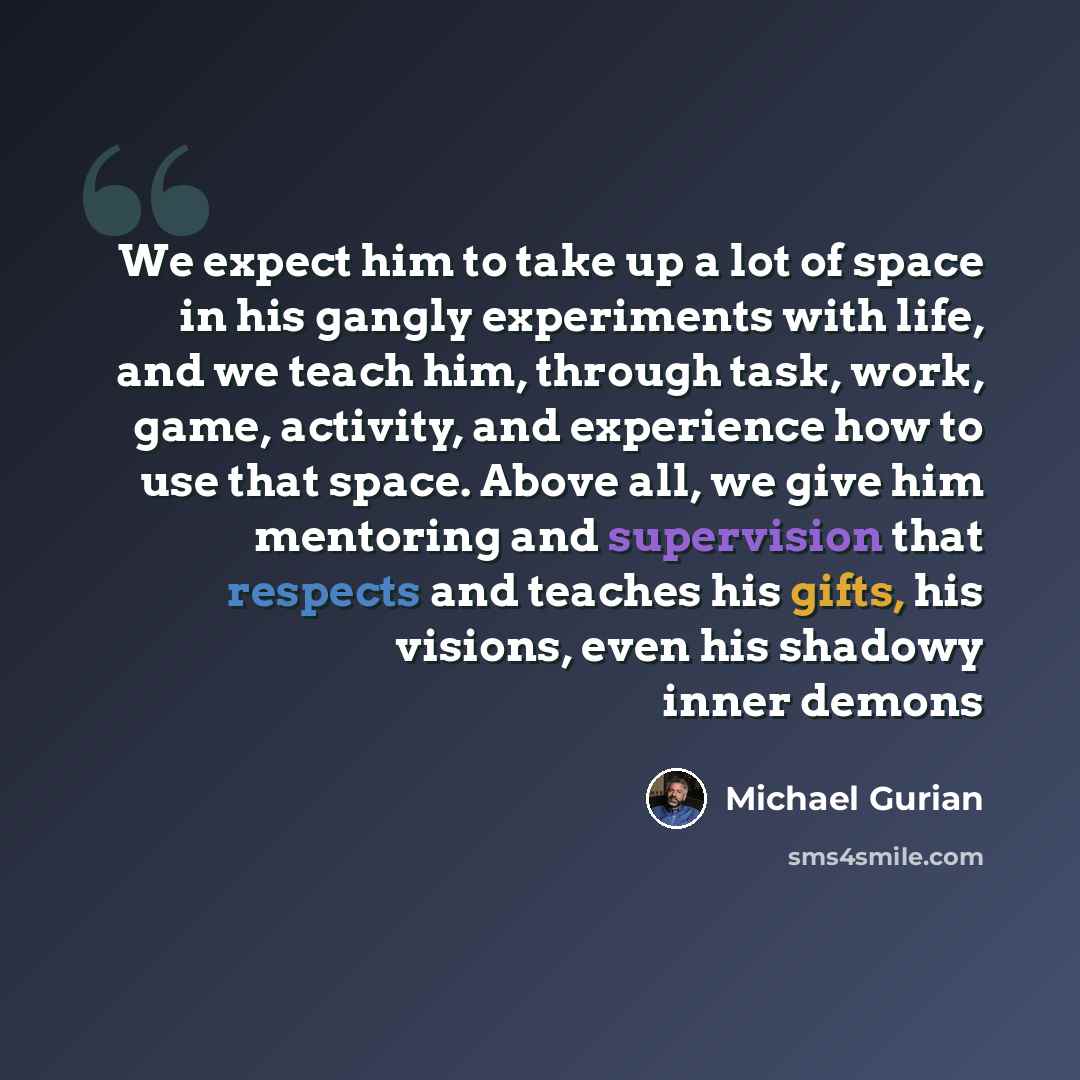 “We expect him to take up a lot of space in his gangly experiments with life, and we teach him, through task, work, game, activity, and experience how to use that space. Above all, we give him mentoring and supervision that respects and teaches his gifts, his visions, even his shadowy inner demons” quote by Michael Gurian