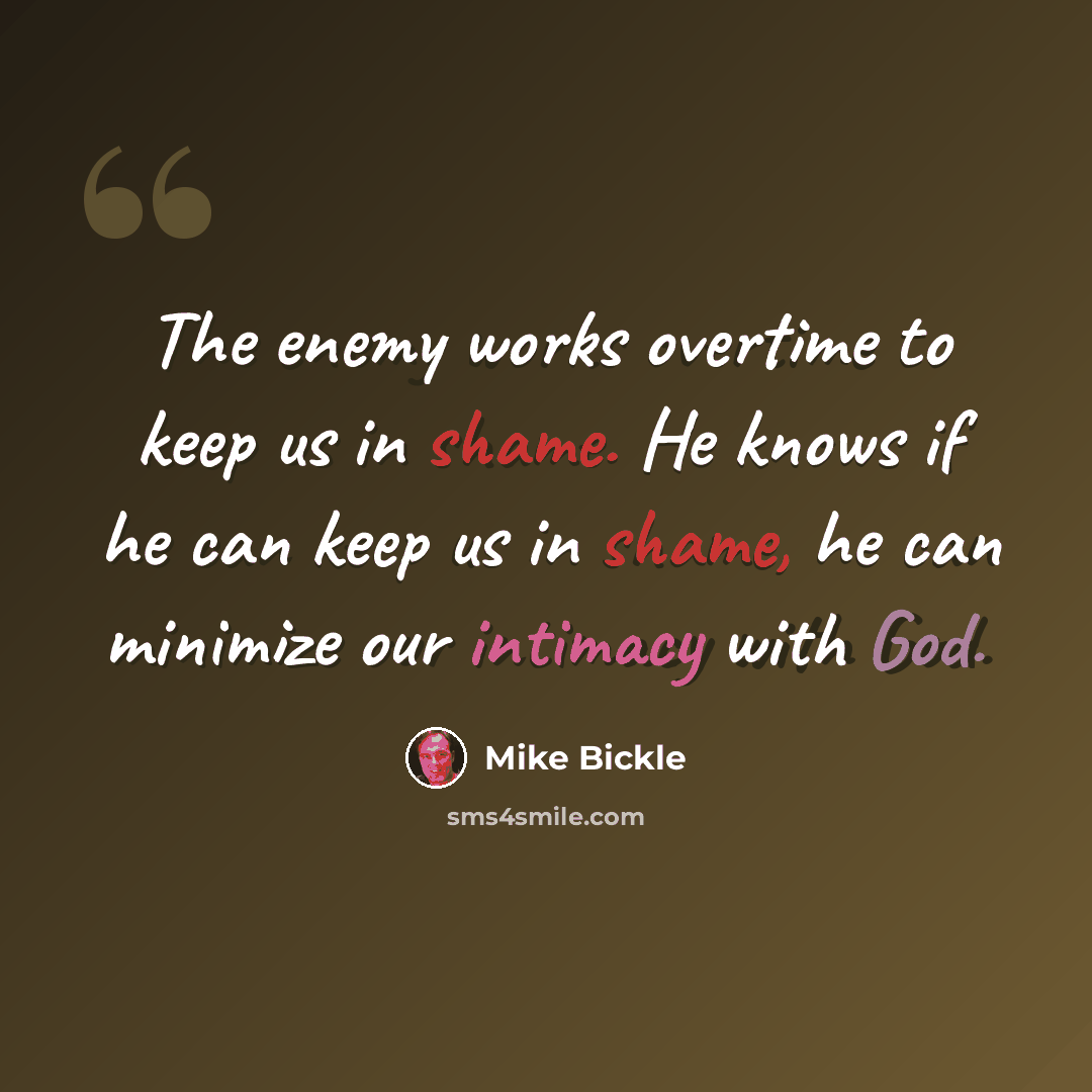 “The enemy works overtime to keep us in shame. He knows if he can keep us in shame, he can minimize our intimacy with God.” quote by Mike Bickle