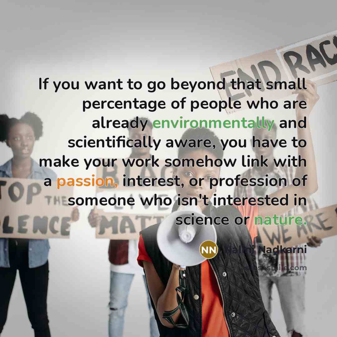 “If you want to go beyond that small percentage of people who are already environmentally and scientifically aware, you have to make your work somehow link with a passion, interest, or profession of someone who isn't interested in science or nature.” quote by Nalini Nadkarni