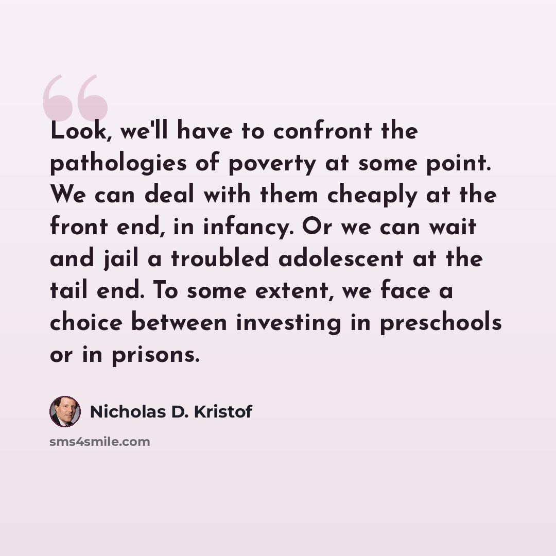 “Look, we'll have to confront the pathologies of poverty at some point. We can deal with them cheaply at the front end, in infancy. Or we can wait and jail a troubled adolescent at the tail end. To some extent, we face a choice between investing in preschools or in prisons.” quote by Nicholas D. Kristof