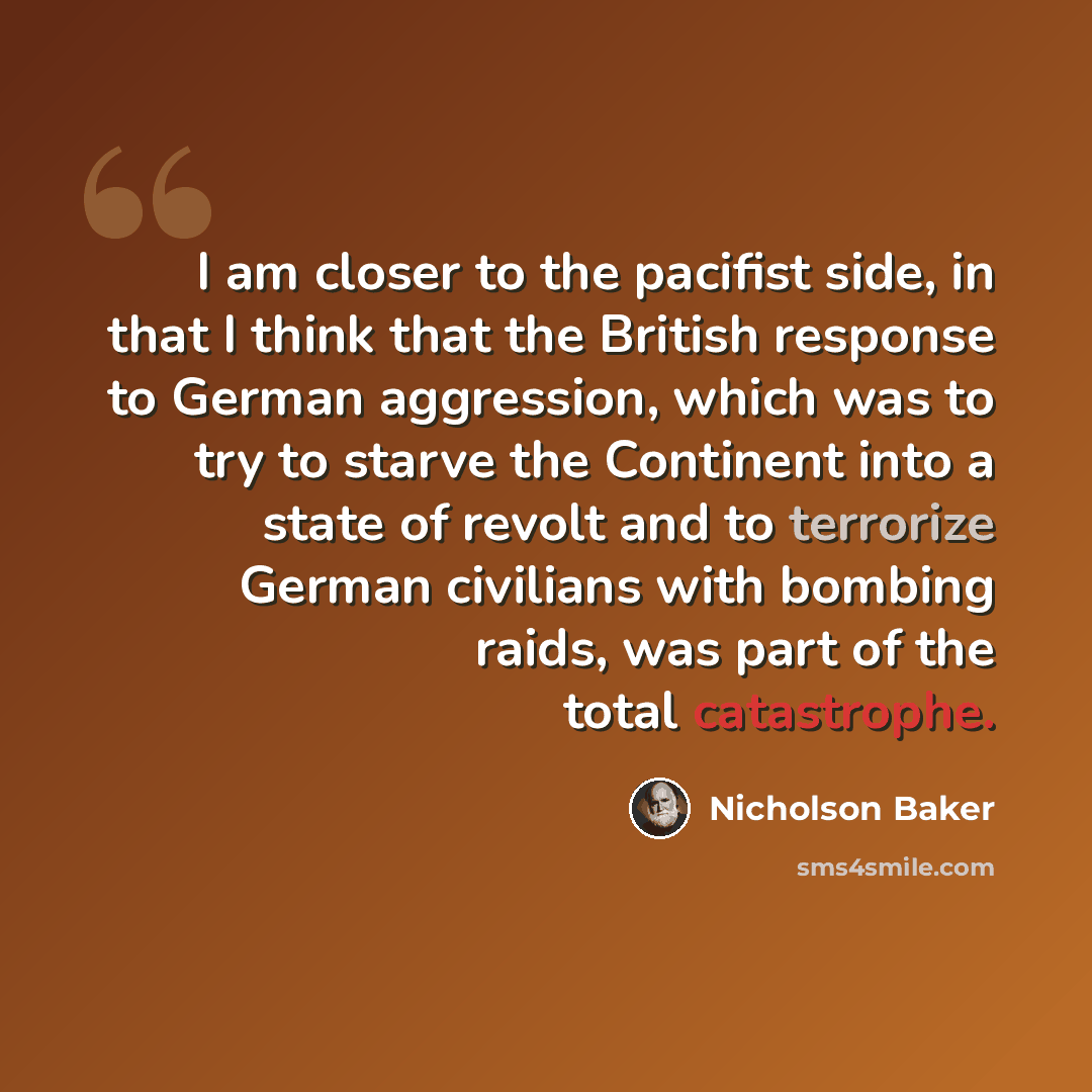 “I am closer to the pacifist side, in that I think that the British response to German aggression, which was to try to starve the Continent into a state of revolt and to terrorize German civilians with bombing raids, was part of the total catastrophe.” quote by Nicholson Baker
